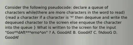 Consider the following pseudocode: declare a queue of characters while(there are more characters in the word to read) (read a character if a character is '*' then dequeue and write the dequeued character to the screen else enqueue the character into the queue ) What is written to the screen for the input "Goo**dAft***erno*on" ? A. GoodAE B. GoodAT C. fAdooG D. GoodAf