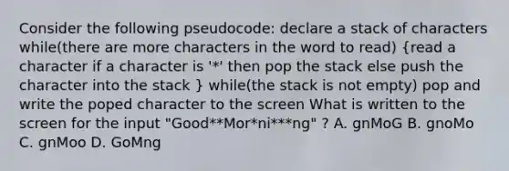 Consider the following pseudocode: declare a stack of characters while(there are more characters in the word to read) (read a character if a character is '*' then pop the stack else push the character into the stack ) while(the stack is not empty) pop and write the poped character to the screen What is written to the screen for the input "Good**Mor*ni***ng" ? A. gnMoG B. gnoMo C. gnMoo D. GoMng