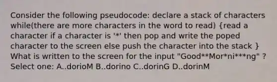 Consider the following pseudocode: declare a stack of characters while(there are more characters in the word to read) (read a character if a character is '*' then pop and write the poped character to the screen else push the character into the stack ) What is written to the screen for the input "Good**Mor*ni***ng" ? Select one: A..dorioM B..dorino C..dorinG D..dorinM