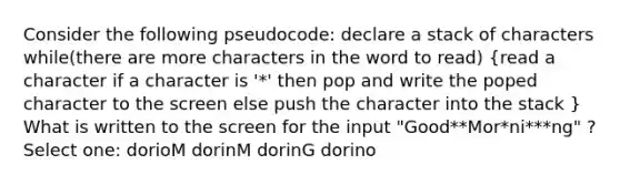 Consider the following pseudocode: declare a stack of characters while(there are more characters in the word to read) (read a character if a character is '*' then pop and write the poped character to the screen else push the character into the stack ) What is written to the screen for the input "Good**Mor*ni***ng" ? Select one: dorioM dorinM dorinG dorino