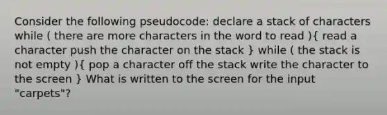 Consider the following pseudocode: declare a stack of characters while ( there are more characters in the word to read )( read a character push the character on the stack ) while ( the stack is not empty )( pop a character off the stack write the character to the screen ) What is written to the screen for the input "carpets"?