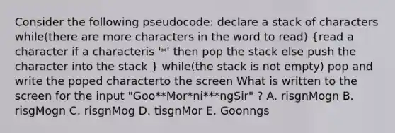 Consider the following pseudocode: declare a stack of characters while(there are more characters in the word to read) (read a character if a characteris '*' then pop the stack else push the character into the stack ) while(the stack is not empty) pop and write the poped characterto the screen What is written to the screen for the input "Goo**Mor*ni***ngSir" ? A. risgnMogn B. risgMogn C. risgnMog D. tisgnMor E. Goonngs