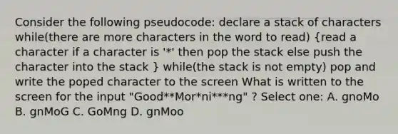 Consider the following pseudocode: declare a stack of characters while(there are more characters in the word to read) (read a character if a character is '*' then pop the stack else push the character into the stack ) while(the stack is not empty) pop and write the poped character to the screen What is written to the screen for the input "Good**Mor*ni***ng" ? Select one: A. gnoMo B. gnMoG C. GoMng D. gnMoo