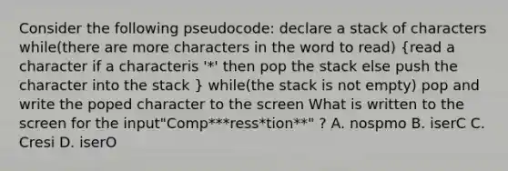 Consider the following pseudocode: declare a stack of characters while(there are more characters in the word to read) (read a character if a characteris '*' then pop the stack else push the character into the stack ) while(the stack is not empty) pop and write the poped character to the screen What is written to the screen for the input"Comp***ress*tion**" ? A. nospmo B. iserC C. Cresi D. iserO