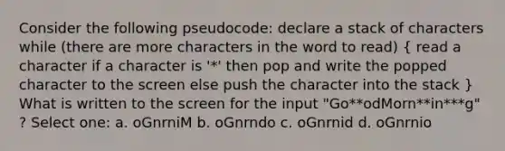 Consider the following pseudocode: declare a stack of characters while (there are more characters in the word to read) ( read a character if a character is '*' then pop and write the popped character to the screen else push the character into the stack ) What is written to the screen for the input "Go**odMorn**in***g" ? Select one: a. oGnrniM b. oGnrndo c. oGnrnid d. oGnrnio