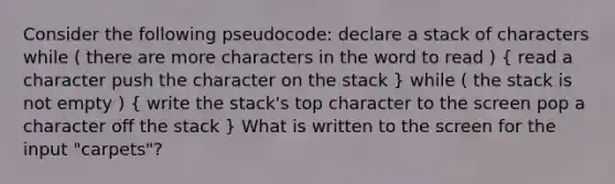 Consider the following pseudocode: declare a stack of characters while ( there are more characters in the word to read ) ( read a character push the character on the stack ) while ( the stack is not empty ) ( write the stack's top character to the screen pop a character off the stack ) What is written to the screen for the input "carpets"?