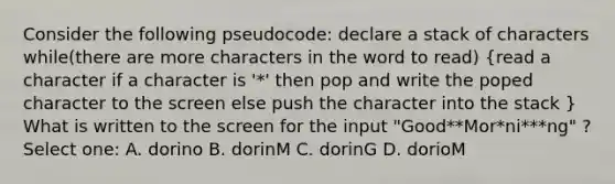 Consider the following pseudocode: declare a stack of characters while(there are more characters in the word to read) (read a character if a character is '*' then pop and write the poped character to the screen else push the character into the stack ) What is written to the screen for the input "Good**Mor*ni***ng" ? Select one: A. dorino B. dorinM C. dorinG D. dorioM