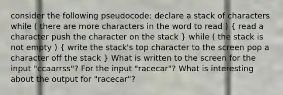 consider the following pseudocode: declare a stack of characters while ( there are more characters in the word to read ) ( read a character push the character on the stack ) while ( the stack is not empty ) ( write the stack's top character to the screen pop a character off the stack ) What is written to the screen for the input "ccaarrss"? For the input "racecar"? What is interesting about the output for "racecar"?