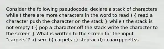 Consider the following pseudocode: declare a stack of characters while ( there are more characters in the word to read ) ( read a character push the character on the stack ) while ( the stack is not empty ) ( pop a character off the stack write the character to the screen ) What is written to the screen for the input "carpets"? a) serc b) carpets c) steprac d) ccaarrppeettss