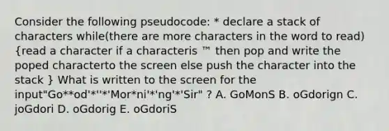 Consider the following pseudocode: * declare a stack of characters while(there are more characters in the word to read) (read a character if a characteris ™ then pop and write the poped characterto the screen else push the character into the stack ) What is written to the screen for the input"Go**od'*''*'Mor*ni'*'ng'*'Sir" ? A. GoMonS B. oGdorign C. joGdori D. oGdorig E. oGdoriS