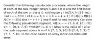 Consider the following pseudocode procedure, where the length of each of the two integer arrays A and B is n and the first index of each of the two arrays is 0. void mystery ( int[] A, int[] B, int n ) int i ← ← 0 for ( int k ← ← 0; k B[k] ) A[i] ← ← B[k] else i ← ← i + 1 end if end for end mystery Consider the following pseudocode segment. int[] c ← ← (7, 6, 8, 10) int[] d ← ← (8, 6, 7, 5) mystery ( c, d, 4 ) What is the value of c after the code segment above is run? A.(7, 6, 5, 10) B.(7, 6, 7, 5) C.(7, 6, 7, 10) D.The code causes an array index out-of-bounds error.