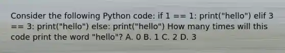 Consider the following Python code: if 1 == 1: print("hello") elif 3 == 3: print("hello") else: print("hello") How many times will this code print the word "hello"? A. 0 B. 1 C. 2 D. 3