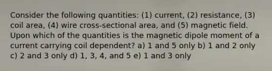 Consider the following quantities: (1) current, (2) resistance, (3) coil area, (4) wire cross-sectional area, and (5) magnetic field. Upon which of the quantities is the magnetic dipole moment of a current carrying coil dependent? a) 1 and 5 only b) 1 and 2 only c) 2 and 3 only d) 1, 3, 4, and 5 e) 1 and 3 only