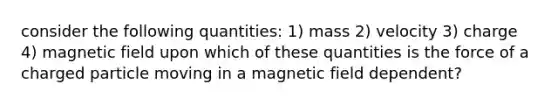 consider the following quantities: 1) mass 2) velocity 3) charge 4) magnetic field upon which of these quantities is the force of a charged particle moving in a magnetic field dependent?