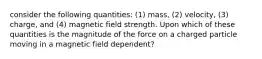 consider the following quantities: (1) mass, (2) velocity, (3) charge, and (4) magnetic field strength. Upon which of these quantities is the magnitude of the force on a charged particle moving in a magnetic field dependent?