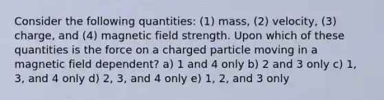 Consider the following quantities: (1) mass, (2) velocity, (3) charge, and (4) magnetic field strength. Upon which of these quantities is the force on a charged particle moving in a magnetic field dependent? a) 1 and 4 only b) 2 and 3 only c) 1, 3, and 4 only d) 2, 3, and 4 only e) 1, 2, and 3 only