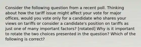 Consider the following question from a recent poll. Thinking about how the tariff issue might affect your vote for major​ offices, would you vote only for a candidate who shares your views on tariffs or consider a​ candidate's position on tariffs as just one of many important​ factors? [rotated] Why is it important to rotate the two choices presented in the​ question? Which of the following is​ correct?