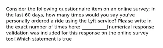 Consider the following questionnaire item on an online survey: In the last 60 days, how many times would you say you've personally ordered a ride using the Lyft service? Please write in the exact number of times here: ___________[numerical response validation was included for this response on the online survey tool]Which statement is true