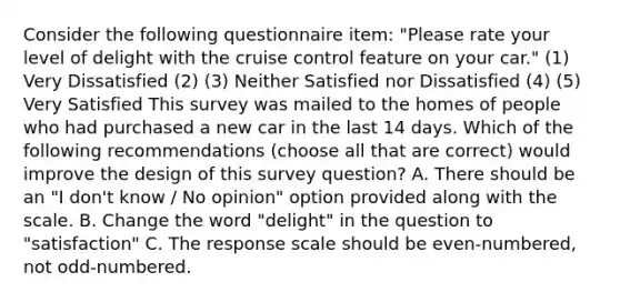 Consider the following questionnaire item: "Please rate your level of delight with the cruise control feature on your car." (1) Very Dissatisfied (2) (3) Neither Satisfied nor Dissatisfied (4) (5) Very Satisfied This survey was mailed to the homes of people who had purchased a new car in the last 14 days. Which of the following recommendations (choose all that are correct) would improve the design of this survey question? A. There should be an "I don't know / No opinion" option provided along with the scale. B. Change the word "delight" in the question to "satisfaction" C. The response scale should be even-numbered, not odd-numbered.