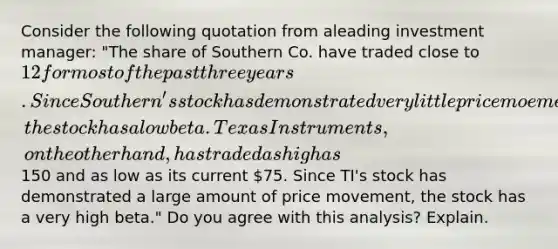 Consider the following quotation from aleading investment manager: "The share of Southern Co. have traded close to 12 for most of the past three years. Since Southern's stock has demonstrated very little price moement, the stock has a low beta. Texas Instruments, on the other hand, has traded as high as150 and as low as its current 75. Since TI's stock has demonstrated a large amount of price movement, the stock has a very high beta." Do you agree with this analysis? Explain.