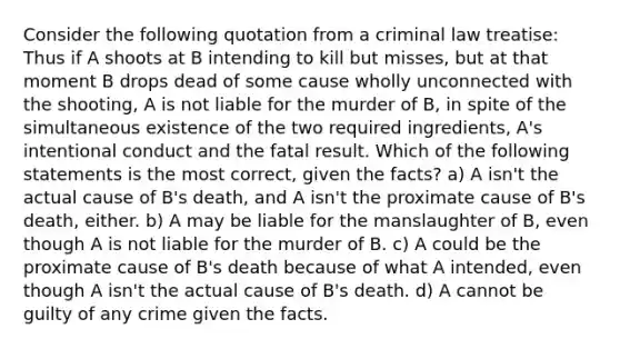 Consider the following quotation from a criminal law treatise: Thus if A shoots at B intending to kill but misses, but at that moment B drops dead of some cause wholly unconnected with the shooting, A is not liable for the murder of B, in spite of the simultaneous existence of the two required ingredients, A's intentional conduct and the fatal result. Which of the following statements is the most correct, given the facts? a) A isn't the actual cause of B's death, and A isn't the proximate cause of B's death, either. b) A may be liable for the manslaughter of B, even though A is not liable for the murder of B. c) A could be the proximate cause of B's death because of what A intended, even though A isn't the actual cause of B's death. d) A cannot be guilty of any crime given the facts.