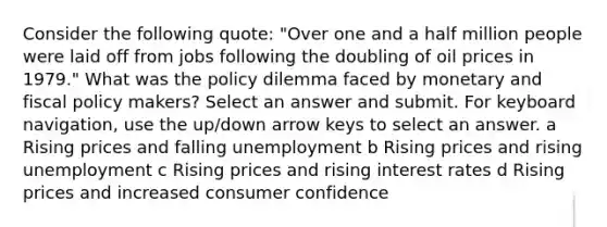 Consider the following quote: "Over one and a half million people were laid off from jobs following the doubling of oil prices in 1979." What was the policy dilemma faced by monetary and fiscal policy makers? Select an answer and submit. For keyboard navigation, use the up/down arrow keys to select an answer. a Rising prices and falling unemployment b Rising prices and rising unemployment c Rising prices and rising interest rates d Rising prices and increased consumer confidence