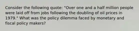 Consider the following quote: "Over one and a half million people were laid off from jobs following the doubling of oil prices in 1979." What was the policy dilemma faced by monetary and fiscal policy makers?