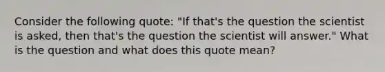 Consider the following quote: "If that's the question the scientist is asked, then that's the question the scientist will answer." What is the question and what does this quote mean?