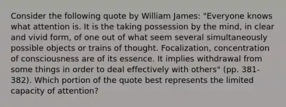 Consider the following quote by William James: "Everyone knows what attention is. It is the taking possession by the mind, in clear and vivid form, of one out of what seem several simultaneously possible objects or trains of thought. Focalization, concentration of consciousness are of its essence. It implies withdrawal from some things in order to deal effectively with others" (pp. 381-382). Which portion of the quote best represents the limited capacity of attention?