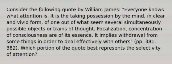 Consider the following quote by William James: "Everyone knows what attention is. It is the taking possession by the mind, in clear and vivid form, of one out of what seem several simultaneously possible objects or trains of thought. Focalization, concentration of consciousness are of its essence. It implies withdrawal from some things in order to deal effectively with others" (pp. 381-382). Which portion of the quote best represents the selectivity of attention?