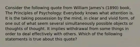 Consider the following quote from William James's (1890) book, The Principles of Psychology: Everybody knows what attention is. It is the taking possession by the mind, in clear and vivid form, of one out of what seem several simultaneously possible objects or thoughts of thought. It implies withdrawal from some things in order to deal effectively with others. Which of the following statements is true about this quote?