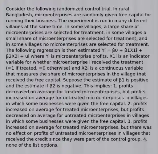 Consider the following randomized control trial. In rural Bangladesh, microenterprises are randomly given free capital for running their business. The experiment is run in many different villages at the same time. In some villages, a large share of microenterprises are selected for treatment, in some villages a small share of microenterprises are selected for treatment, and in some villages no microenterprises are selected for treatment. The following regression is then estimated Yi = β0 + β1X1i + β2X2i + ui where Yi is microenterprise profits, X1i is an indicator variable for whether microenterprise i received the treatment (=1 if treated, =0 otherwise) and X2i is a continuous variable that measures the share of microenterprises in the village that received the free capital. Suppose the estimate of β1 is positive and the estimate if β2 is negative. This implies: 1. profits decreased on average for treated microenterprises, but profits increased on average for untreated microenterprises in villages in which some businesses were given the free capital. 2. profits increased on average for treated microenterprises, but profits decreased on average for untreated microenterprises in villages in which some businesses were given the free capital. 3. profits increased on average for treated microenterprises, but there was no effect on profits of untreated microenterprises in villages that received the credit since they were part of the control group. 4. none of the list options.