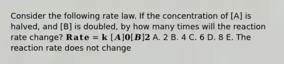 Consider the following rate law. If the concentration of [A] is halved, and [B] is doubled, by how many times will the reaction rate change? 𝐑𝐚𝐭𝐞 = 𝐤 [𝑨]𝟎[𝑩]𝟐 A. 2 B. 4 C. 6 D. 8 E. The reaction rate does not change