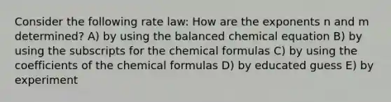 Consider the following rate law: How are the exponents n and m determined? A) by using the balanced chemical equation B) by using the subscripts for the chemical formulas C) by using the coefficients of the chemical formulas D) by educated guess E) by experiment