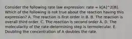 Consider the following rate law expression: rate = k[A]^2[B]. Which of the following is not true about the reaction having this expression? A. The reaction is first order in B. B. The reaction is overall third order. C. The reaction is second order A. D. The molecularity of the rate-determining step is termolecular. E. Doubling the concentration of A doubles the rate.