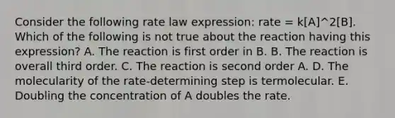 Consider the following rate law expression: rate = k[A]^2[B]. Which of the following is not true about the reaction having this expression? A. The reaction is first order in B. B. The reaction is overall third order. C. The reaction is second order A. D. The molecularity of the rate-determining step is termolecular. E. Doubling the concentration of A doubles the rate.