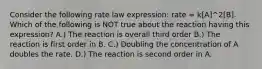 Consider the following rate law expression: rate = k[A]^2[B]. Which of the following is NOT true about the reaction having this expression? A.) The reaction is overall third order B.) The reaction is first order in B. C.) Doubling the concentration of A doubles the rate. D.) The reaction is second order in A.