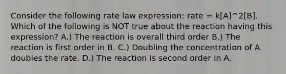 Consider the following rate law expression: rate = k[A]^2[B]. Which of the following is NOT true about the reaction having this expression? A.) The reaction is overall third order B.) The reaction is first order in B. C.) Doubling the concentration of A doubles the rate. D.) The reaction is second order in A.