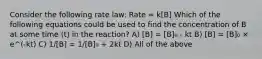 Consider the following rate law: Rate = k[B] Which of the following equations could be used to find the concentration of B at some time (t) in the reaction? A) [B] = [B]₀ - kt B) [B] = [B]₀ × e^(-kt) C) 1/[B] = 1/[B]₀ + 2kt D) All of the above