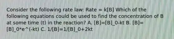 Consider the following rate law: Rate = k[B] Which of the following equations could be used to find the concentration of B at some time (t) in the reaction? A. [B]=[B]_0-kt B. [B]=[B]_0*e^(-kt) C. 1/[B]=1/[B]_0+2kt