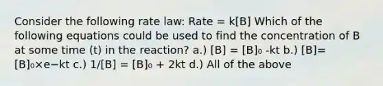 Consider the following rate law: Rate = k[B] Which of the following equations could be used to find the concentration of B at some time (t) in the reaction? a.) [B] = [B]₀ -kt b.) [B]=[B]₀×e−kt c.) 1/[B] = [B]₀ + 2kt d.) All of the above