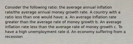 Consider the following ratio: the average annual inflation rate/the average annual money growth rate. A country with a ratio less than one would have: a. An average inflation rate greater than the average rate of money growth b. An average inflation rate less than the average rate of money growth c. To have a high unemployment rate d. An economy suffering from a recession