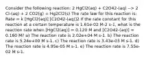 Consider the following reaction: 2 HgCl2(aq) + C2O42-(aq) --> 2 Cl-(aq) + 2 CO2(g) + Hg2Cl2(s) The rate law for this reaction is: Rate = k [HgCl2(aq)] [C2O42-(aq)]2 If the rate constant for this reaction at a certain temperature is 1.61e-02 M-2 s-1, what is the reaction rate when [HgCl2(aq)] = 0.120 M and [C2O42-(aq)] = 0.160 M? a) The reaction rate is 2.02e+04 M s-1. b) The reaction rate is 5.24e+00 M s-1. c) The reaction rate is 3.43e-03 M s-1. d) The reaction rate is 4.95e-05 M s-1. e) The reaction rate is 7.55e-02 M s-1.