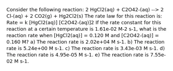 Consider the following reaction: 2 HgCl2(aq) + C2O42-(aq) --> 2 Cl-(aq) + 2 CO2(g) + Hg2Cl2(s) The rate law for this reaction is: Rate = k [HgCl2(aq)] [C2O42-(aq)]2 If the rate constant for this reaction at a certain temperature is 1.61e-02 M-2 s-1, what is the reaction rate when [HgCl2(aq)] = 0.120 M and [C2O42-(aq)] = 0.160 M? a) The reaction rate is 2.02e+04 M s-1. b) The reaction rate is 5.24e+00 M s-1. c) The reaction rate is 3.43e-03 M s-1. d) The reaction rate is 4.95e-05 M s-1. e) The reaction rate is 7.55e-02 M s-1.