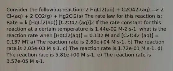 Consider the following reaction: 2 HgCl2(aq) + C2O42-(aq) --> 2 Cl-(aq) + 2 CO2(g) + Hg2Cl2(s) The rate law for this reaction is: Rate = k [HgCl2(aq)] [C2O42-(aq)]2 If the rate constant for this reaction at a certain temperature is 1.44e-02 M-2 s-1, what is the reaction rate when [HgCl2(aq)] = 0.132 M and [C2O42-(aq)] = 0.137 M? a) The reaction rate is 2.80e+04 M s-1. b) The reaction rate is 2.05e-03 M s-1. c) The reaction rate is 1.72e-01 M s-1. d) The reaction rate is 5.81e+00 M s-1. e) The reaction rate is 3.57e-05 M s-1.