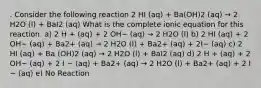 . Consider the following reaction 2 HI (aq) + Ba(OH)2 (aq) → 2 H2O (l) + BaI2 (aq) What is the complete ionic equation for this reaction. a) 2 H + (aq) + 2 OH− (aq) → 2 H2O (l) b) 2 HI (aq) + 2 OH− (aq) + Ba2+ (aq) → 2 H2O (l) + Ba2+ (aq) + 2I− (aq) c) 2 HI (aq) + Ba (OH)2 (aq) → 2 H2O (l) + BaI2 (aq) d) 2 H + (aq) + 2 OH− (aq) + 2 I − (aq) + Ba2+ (aq) → 2 H2O (l) + Ba2+ (aq) + 2 I − (aq) e) No Reaction