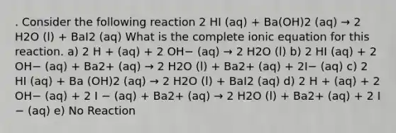 . Consider the following reaction 2 HI (aq) + Ba(OH)2 (aq) → 2 H2O (l) + BaI2 (aq) What is the complete ionic equation for this reaction. a) 2 H + (aq) + 2 OH− (aq) → 2 H2O (l) b) 2 HI (aq) + 2 OH− (aq) + Ba2+ (aq) → 2 H2O (l) + Ba2+ (aq) + 2I− (aq) c) 2 HI (aq) + Ba (OH)2 (aq) → 2 H2O (l) + BaI2 (aq) d) 2 H + (aq) + 2 OH− (aq) + 2 I − (aq) + Ba2+ (aq) → 2 H2O (l) + Ba2+ (aq) + 2 I − (aq) e) No Reaction