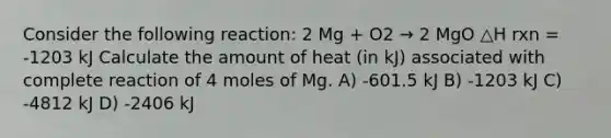 Consider the following reaction: 2 Mg + O2 → 2 MgO △H rxn = -1203 kJ Calculate the amount of heat (in kJ) associated with complete reaction of 4 moles of Mg. A) -601.5 kJ B) -1203 kJ C) -4812 kJ D) -2406 kJ