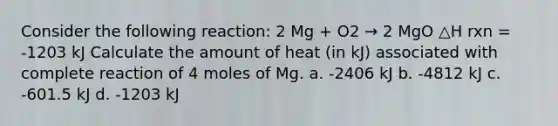 Consider the following reaction: 2 Mg + O2 → 2 MgO △H rxn = -1203 kJ Calculate the amount of heat (in kJ) associated with complete reaction of 4 moles of Mg. a. -2406 kJ b. -4812 kJ c. -601.5 kJ d. -1203 kJ