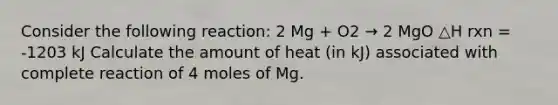 Consider the following reaction: 2 Mg + O2 → 2 MgO △H rxn = -1203 kJ Calculate the amount of heat (in kJ) associated with complete reaction of 4 moles of Mg.